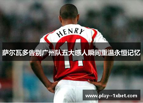 萨尔瓦多告别广州队五大感人瞬间重温永恒记忆 萨尔瓦多告别广州队五大感人瞬间重温永恒记忆