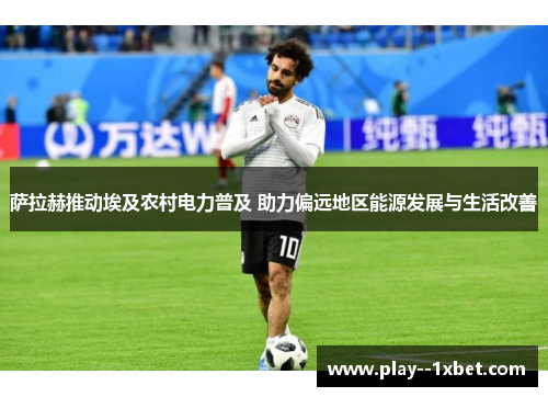 萨拉赫推动埃及农村电力普及 助力偏远地区能源发展与生活改善