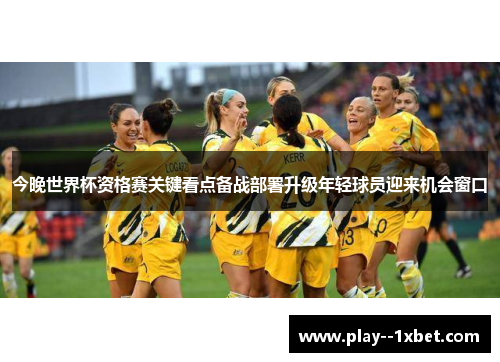 今晚世界杯资格赛关键看点备战部署升级年轻球员迎来机会窗口