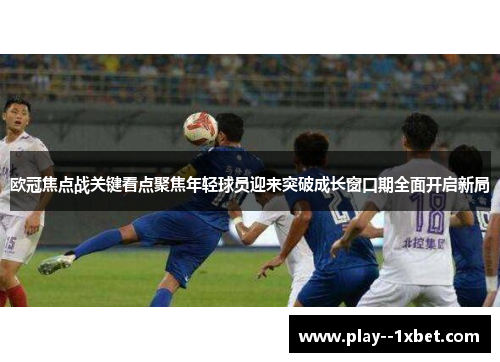 欧冠焦点战关键看点聚焦年轻球员迎来突破成长窗口期全面开启新局