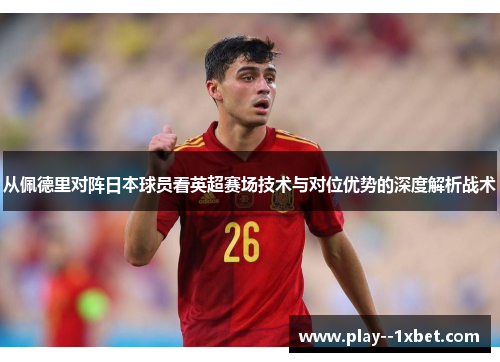从佩德里对阵日本球员看英超赛场技术与对位优势的深度解析战术 从佩德里对阵日本球员看英超赛场技术与对位优势的深度解析战术