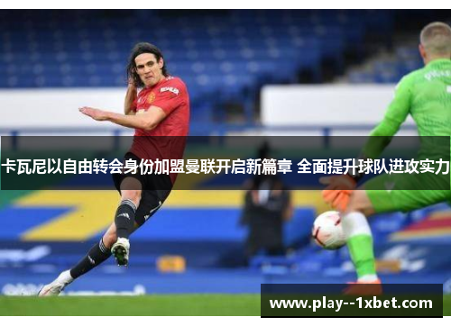 卡瓦尼以自由转会身份加盟曼联开启新篇章 全面提升球队进攻实力